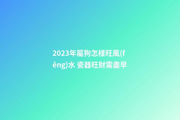2023年屬狗怎樣旺風(fēng)水 瓷器旺財需盡早